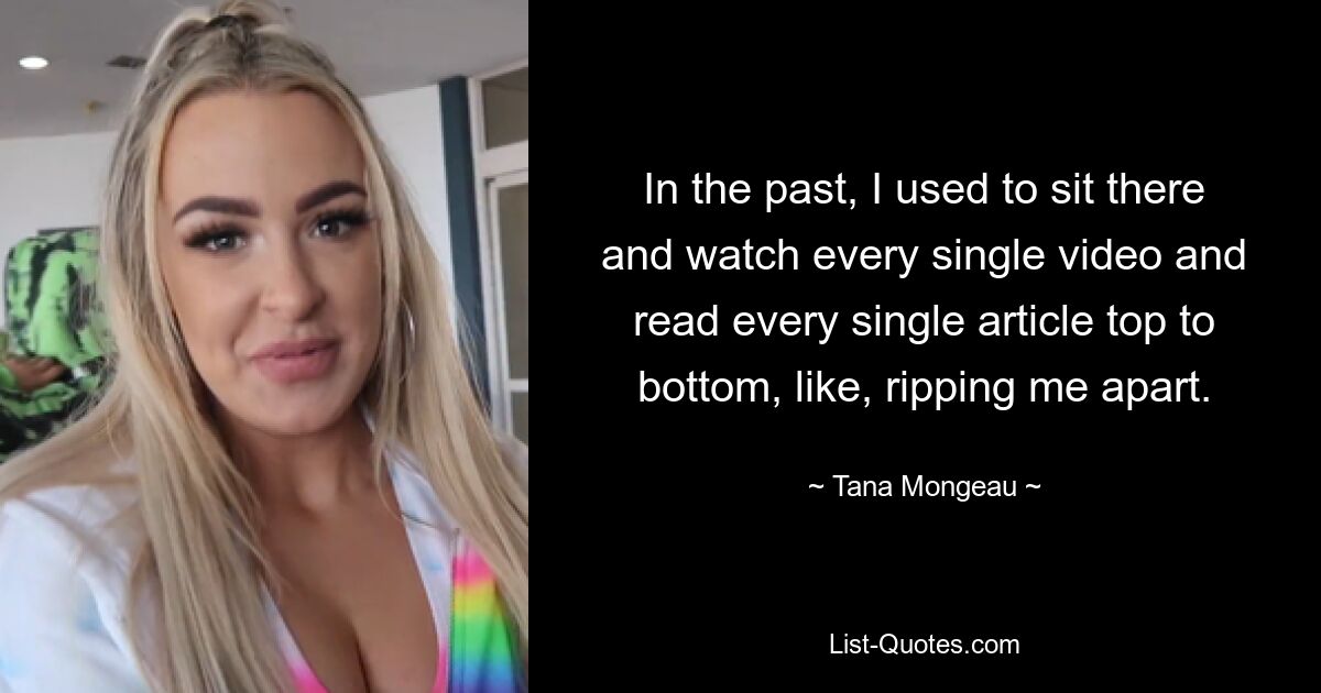 In the past, I used to sit there and watch every single video and read every single article top to bottom, like, ripping me apart. — © Tana Mongeau