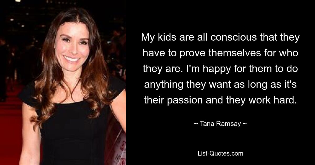 My kids are all conscious that they have to prove themselves for who they are. I'm happy for them to do anything they want as long as it's their passion and they work hard. — © Tana Ramsay