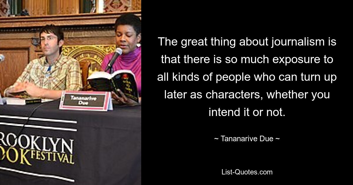 The great thing about journalism is that there is so much exposure to all kinds of people who can turn up later as characters, whether you intend it or not. — © Tananarive Due