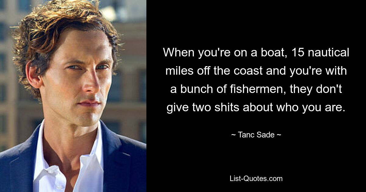 When you're on a boat, 15 nautical miles off the coast and you're with a bunch of fishermen, they don't give two shits about who you are. — © Tanc Sade