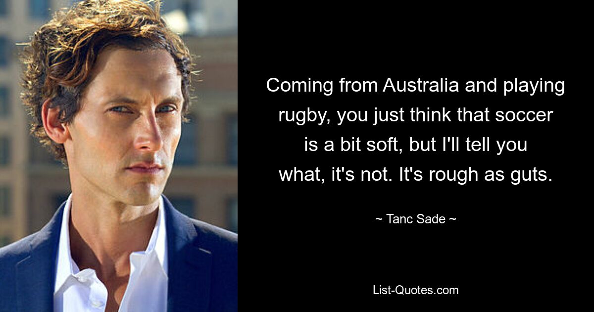 Coming from Australia and playing rugby, you just think that soccer is a bit soft, but I'll tell you what, it's not. It's rough as guts. — © Tanc Sade