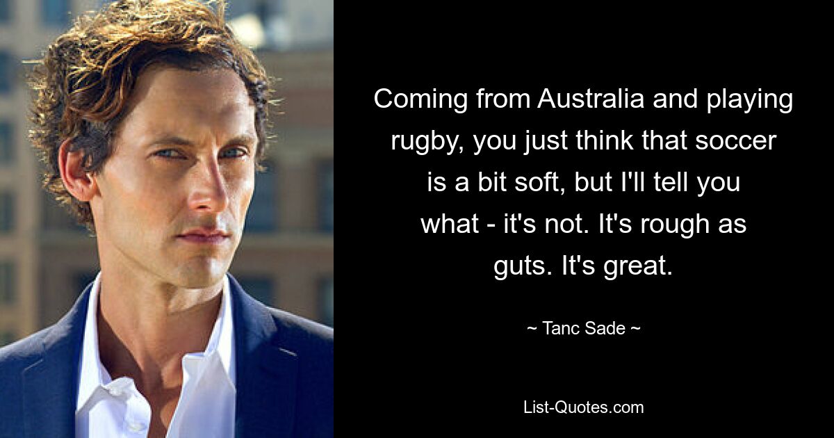 Coming from Australia and playing rugby, you just think that soccer is a bit soft, but I'll tell you what - it's not. It's rough as guts. It's great. — © Tanc Sade