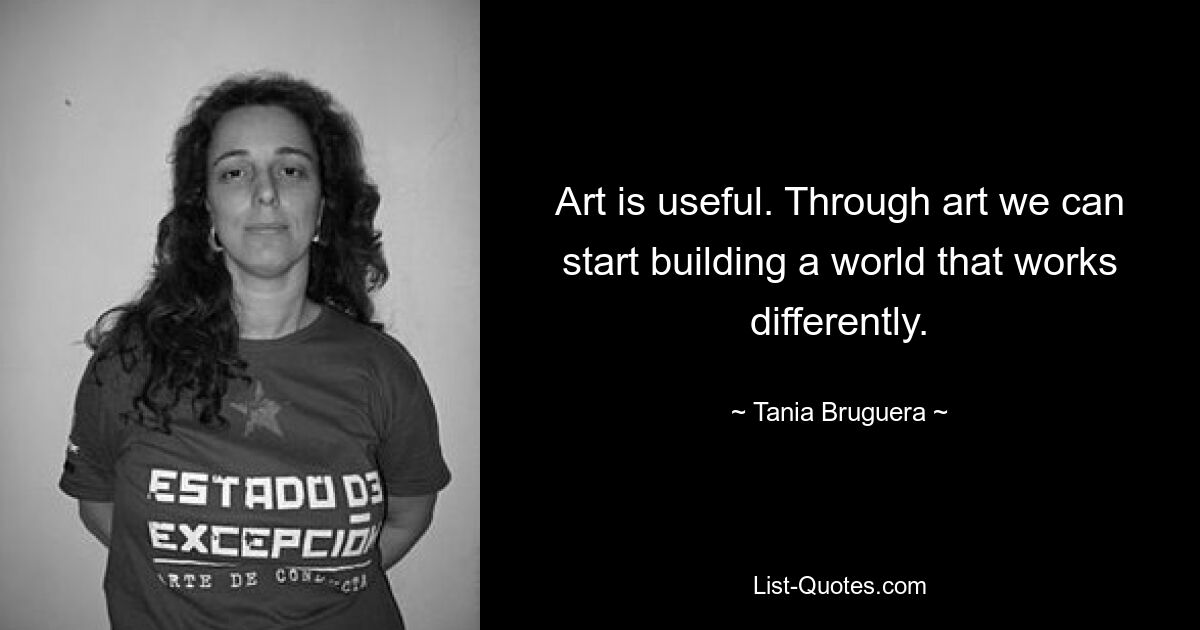 Art is useful. Through art we can start building a world that works differently. — © Tania Bruguera