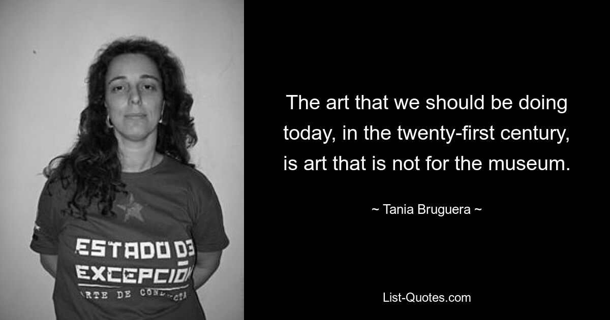 The art that we should be doing today, in the twenty-first century, is art that is not for the museum. — © Tania Bruguera