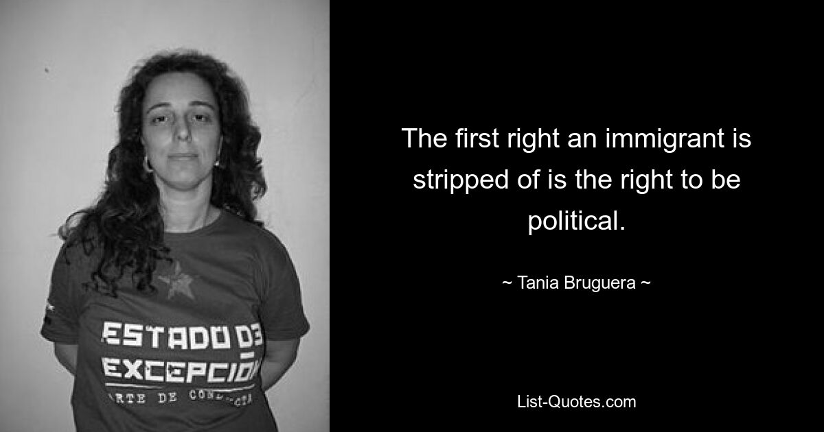 Das erste Recht, das einem Einwanderer entzogen wird, ist das Recht, politisch zu sein. — © Tania Bruguera