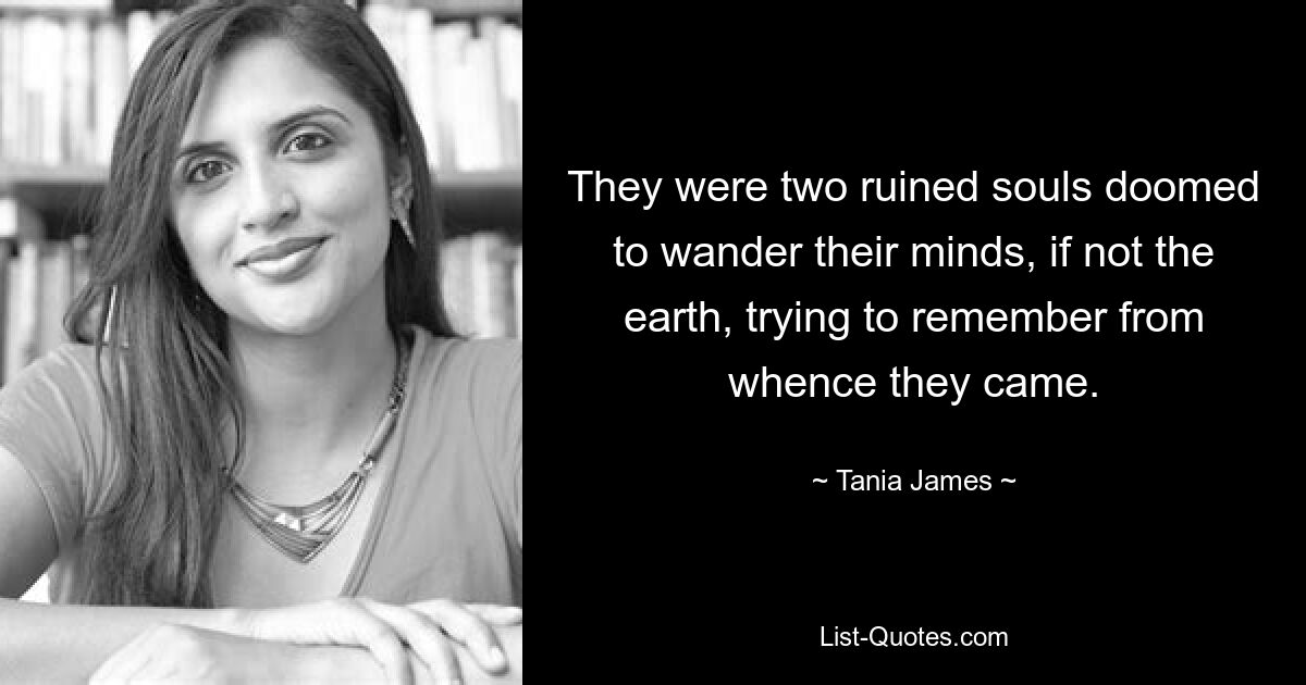 They were two ruined souls doomed to wander their minds, if not the earth, trying to remember from whence they came. — © Tania James