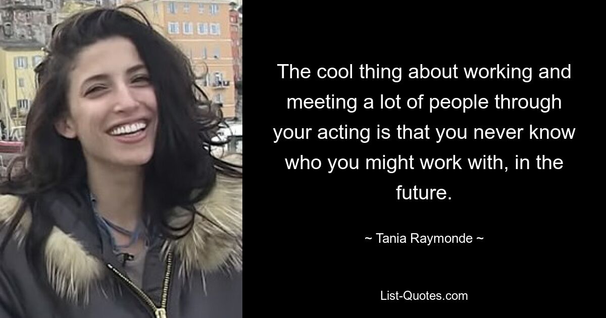 The cool thing about working and meeting a lot of people through your acting is that you never know who you might work with, in the future. — © Tania Raymonde