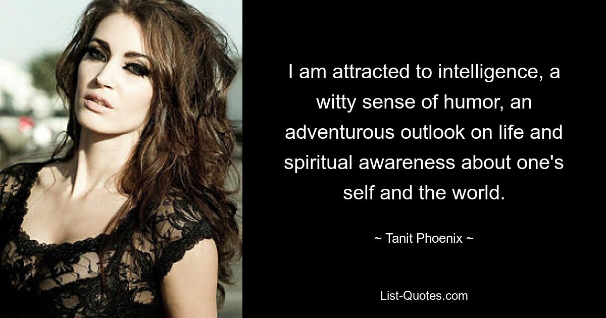 I am attracted to intelligence, a witty sense of humor, an adventurous outlook on life and spiritual awareness about one's self and the world. — © Tanit Phoenix