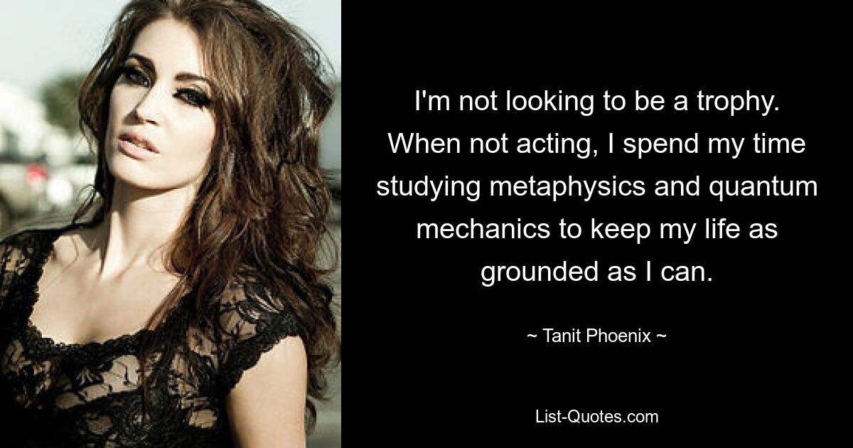 I'm not looking to be a trophy. When not acting, I spend my time studying metaphysics and quantum mechanics to keep my life as grounded as I can. — © Tanit Phoenix