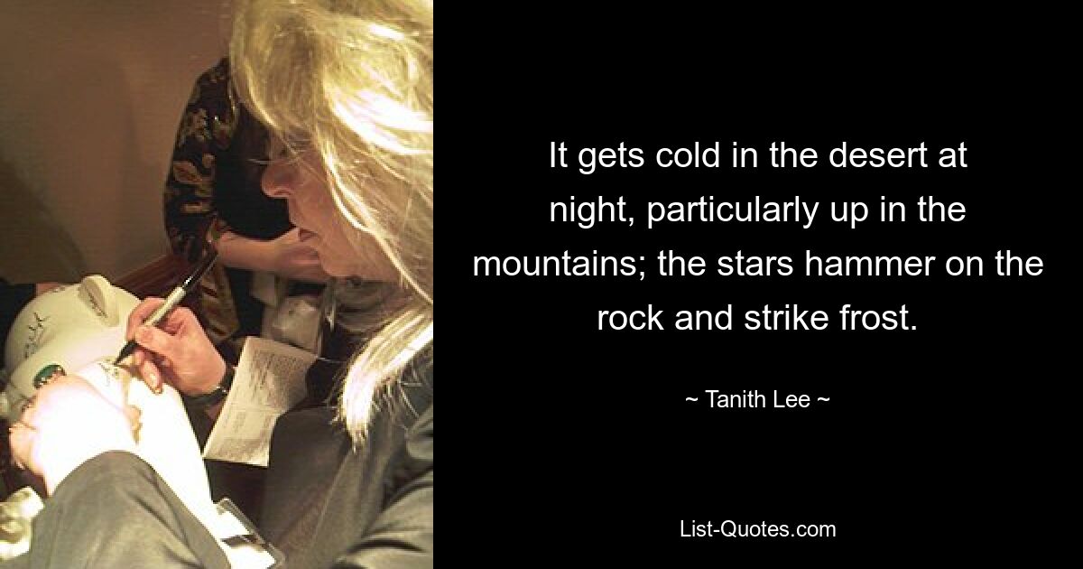 It gets cold in the desert at night, particularly up in the mountains; the stars hammer on the rock and strike frost. — © Tanith Lee