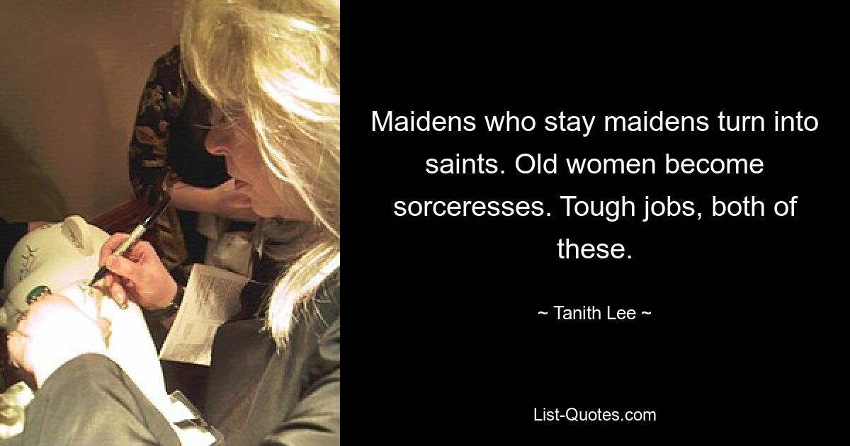 Maidens who stay maidens turn into saints. Old women become sorceresses. Tough jobs, both of these. — © Tanith Lee