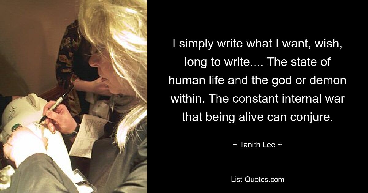 I simply write what I want, wish, long to write.... The state of human life and the god or demon within. The constant internal war that being alive can conjure. — © Tanith Lee