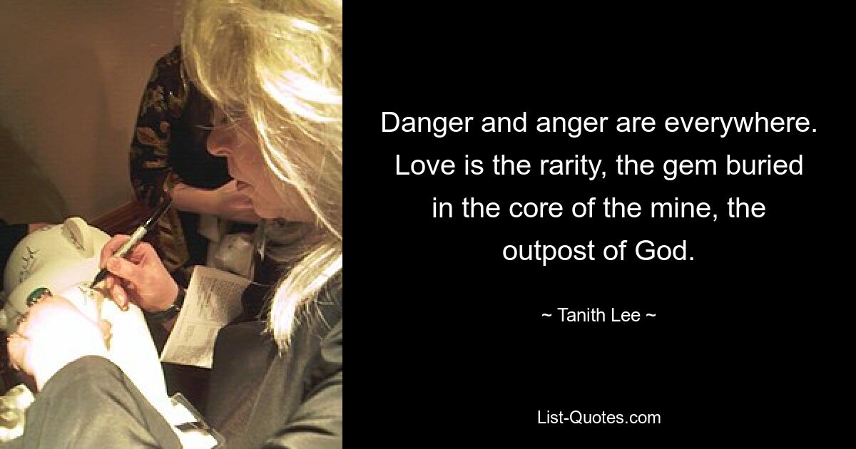 Danger and anger are everywhere. Love is the rarity, the gem buried in the core of the mine, the outpost of God. — © Tanith Lee