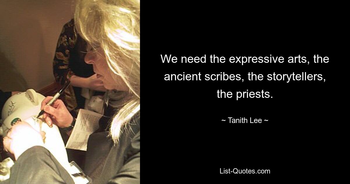 We need the expressive arts, the ancient scribes, the storytellers, the priests. — © Tanith Lee