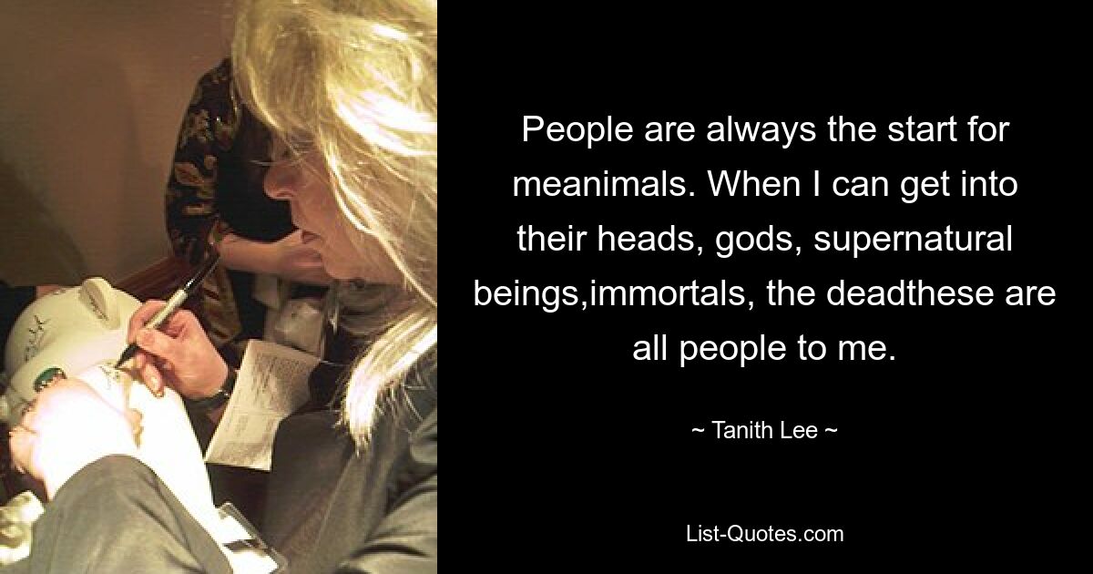 People are always the start for meanimals. When I can get into their heads, gods, supernatural beings,immortals, the deadthese are all people to me. — © Tanith Lee