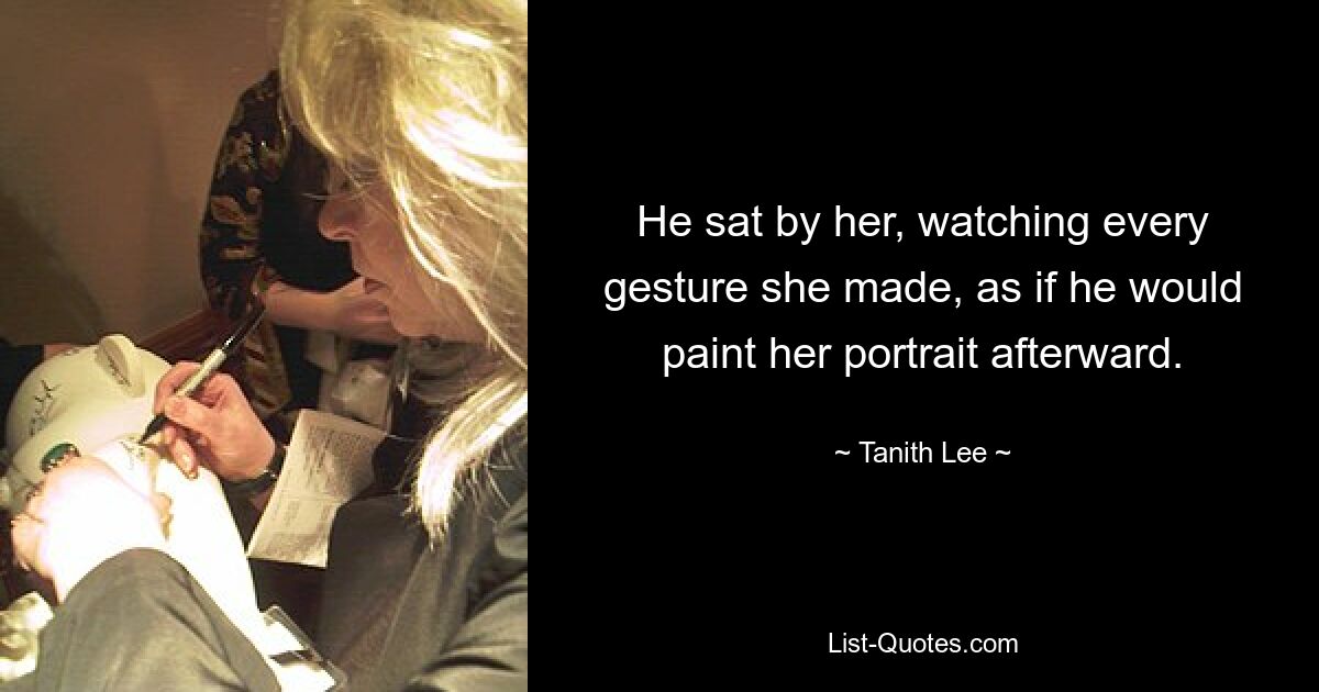 He sat by her, watching every gesture she made, as if he would paint her portrait afterward. — © Tanith Lee