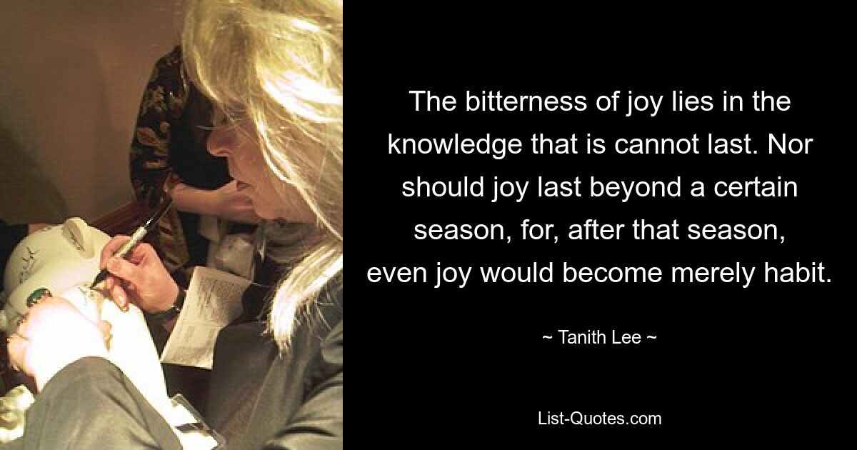 The bitterness of joy lies in the knowledge that is cannot last. Nor should joy last beyond a certain season, for, after that season, even joy would become merely habit. — © Tanith Lee