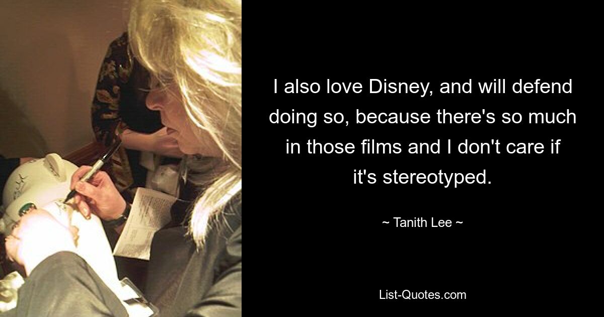 I also love Disney, and will defend doing so, because there's so much in those films and I don't care if it's stereotyped. — © Tanith Lee