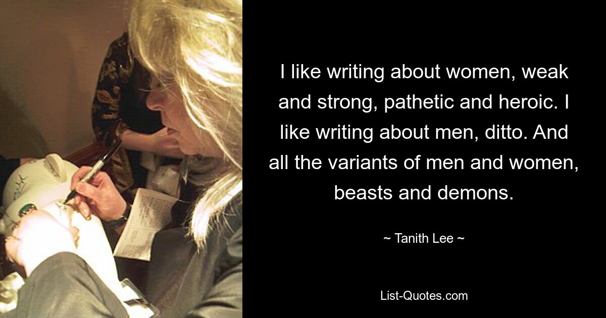 I like writing about women, weak and strong, pathetic and heroic. I like writing about men, ditto. And all the variants of men and women, beasts and demons. — © Tanith Lee