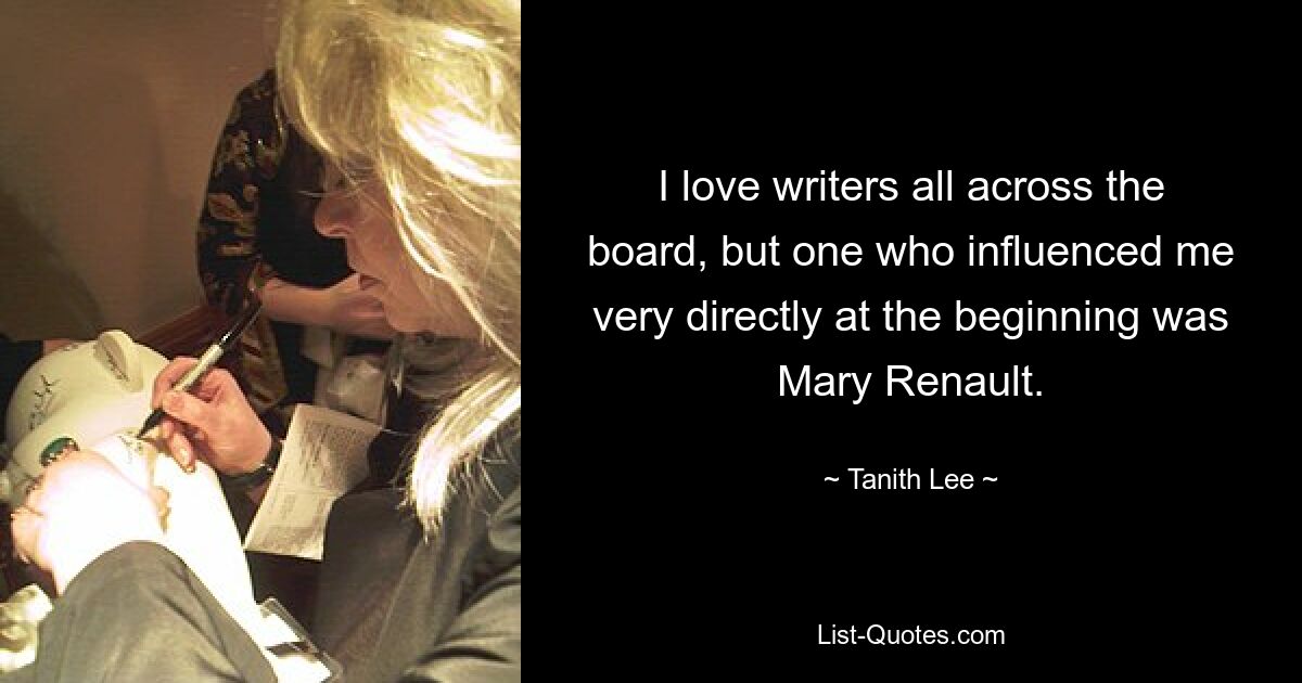 I love writers all across the board, but one who influenced me very directly at the beginning was Mary Renault. — © Tanith Lee