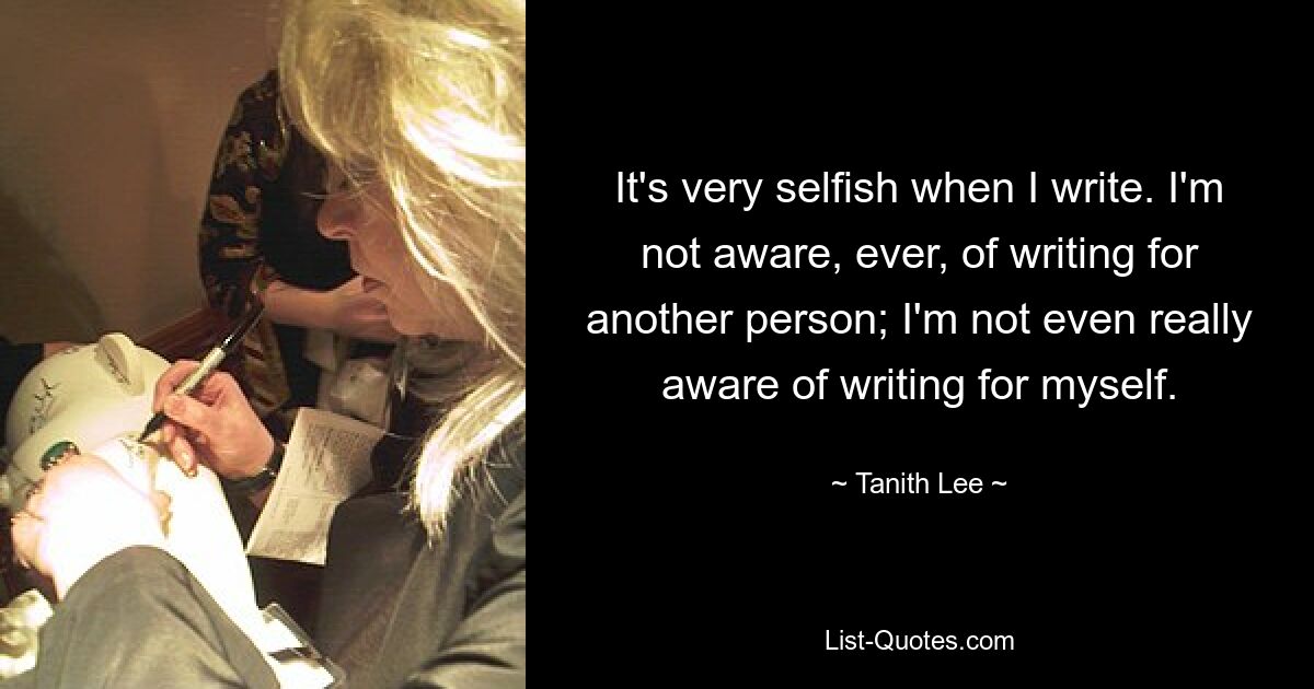 It's very selfish when I write. I'm not aware, ever, of writing for another person; I'm not even really aware of writing for myself. — © Tanith Lee