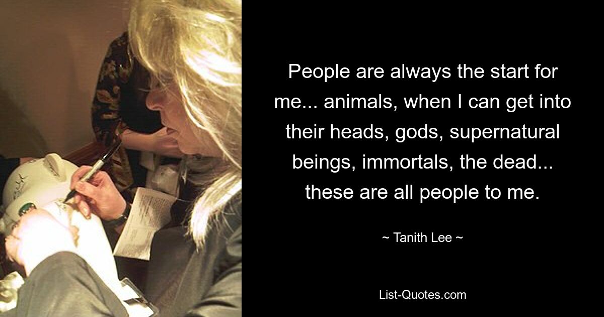 People are always the start for me... animals, when I can get into their heads, gods, supernatural beings, immortals, the dead... these are all people to me. — © Tanith Lee