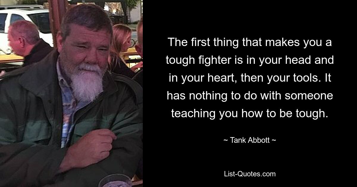 The first thing that makes you a tough fighter is in your head and in your heart, then your tools. It has nothing to do with someone teaching you how to be tough. — © Tank Abbott