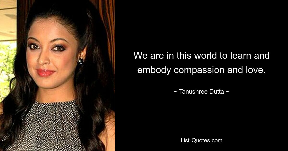 We are in this world to learn and embody compassion and love. — © Tanushree Dutta