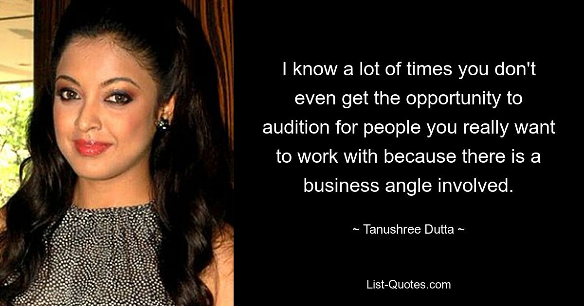 I know a lot of times you don't even get the opportunity to audition for people you really want to work with because there is a business angle involved. — © Tanushree Dutta