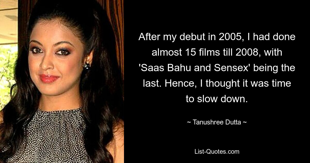 After my debut in 2005, I had done almost 15 films till 2008, with 'Saas Bahu and Sensex' being the last. Hence, I thought it was time to slow down. — © Tanushree Dutta