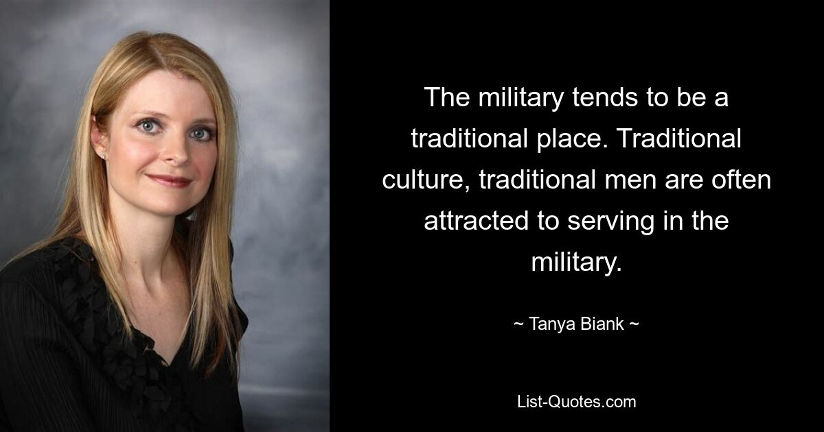 The military tends to be a traditional place. Traditional culture, traditional men are often attracted to serving in the military. — © Tanya Biank