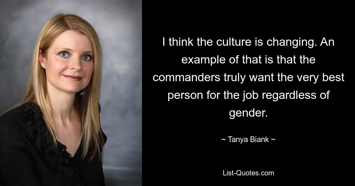 I think the culture is changing. An example of that is that the commanders truly want the very best person for the job regardless of gender. — © Tanya Biank