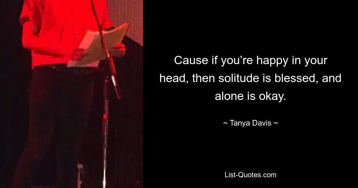 Cause if you’re happy in your head, then solitude is blessed, and alone is okay. — © Tanya Davis