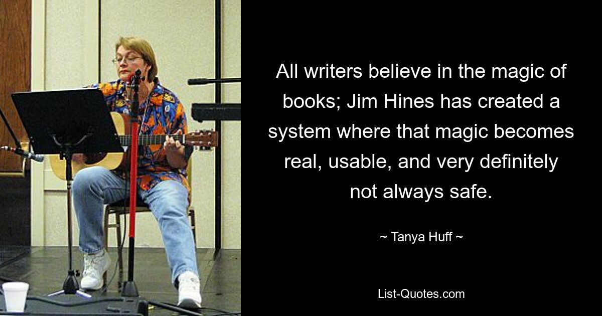 All writers believe in the magic of books; Jim Hines has created a system where that magic becomes real, usable, and very definitely not always safe. — © Tanya Huff