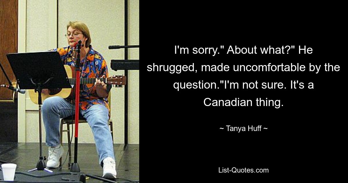 I'm sorry." About what?" He shrugged, made uncomfortable by the question."I'm not sure. It's a Canadian thing. — © Tanya Huff