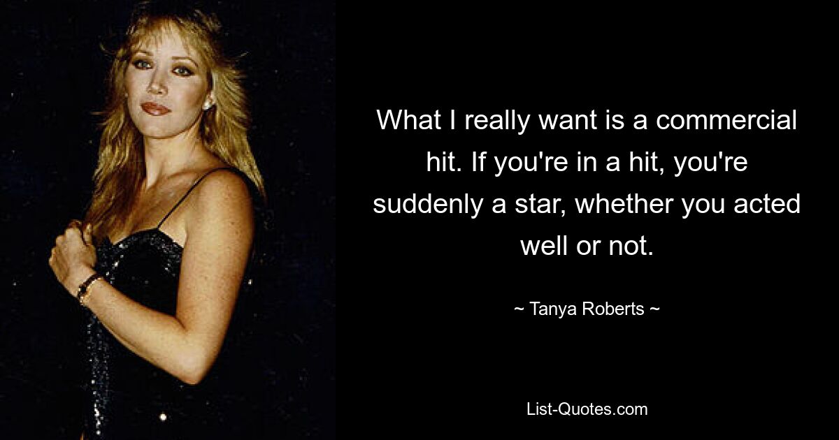 What I really want is a commercial hit. If you're in a hit, you're suddenly a star, whether you acted well or not. — © Tanya Roberts