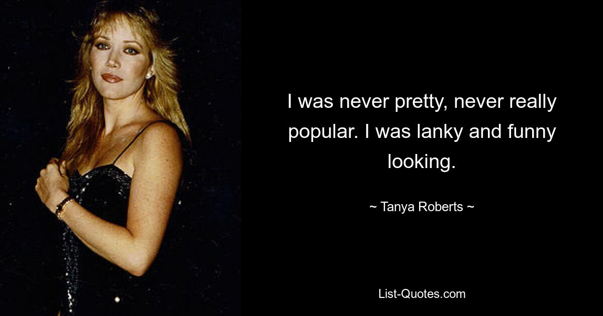 I was never pretty, never really popular. I was lanky and funny looking. — © Tanya Roberts