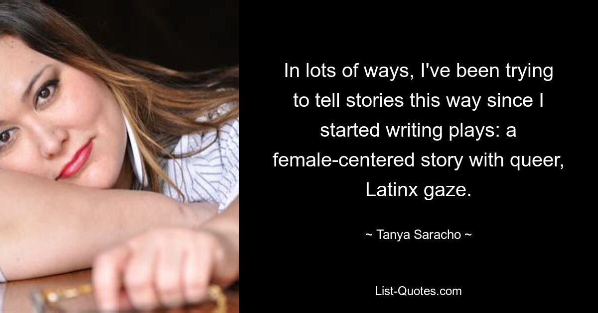 In lots of ways, I've been trying to tell stories this way since I started writing plays: a female-centered story with queer, Latinx gaze. — © Tanya Saracho