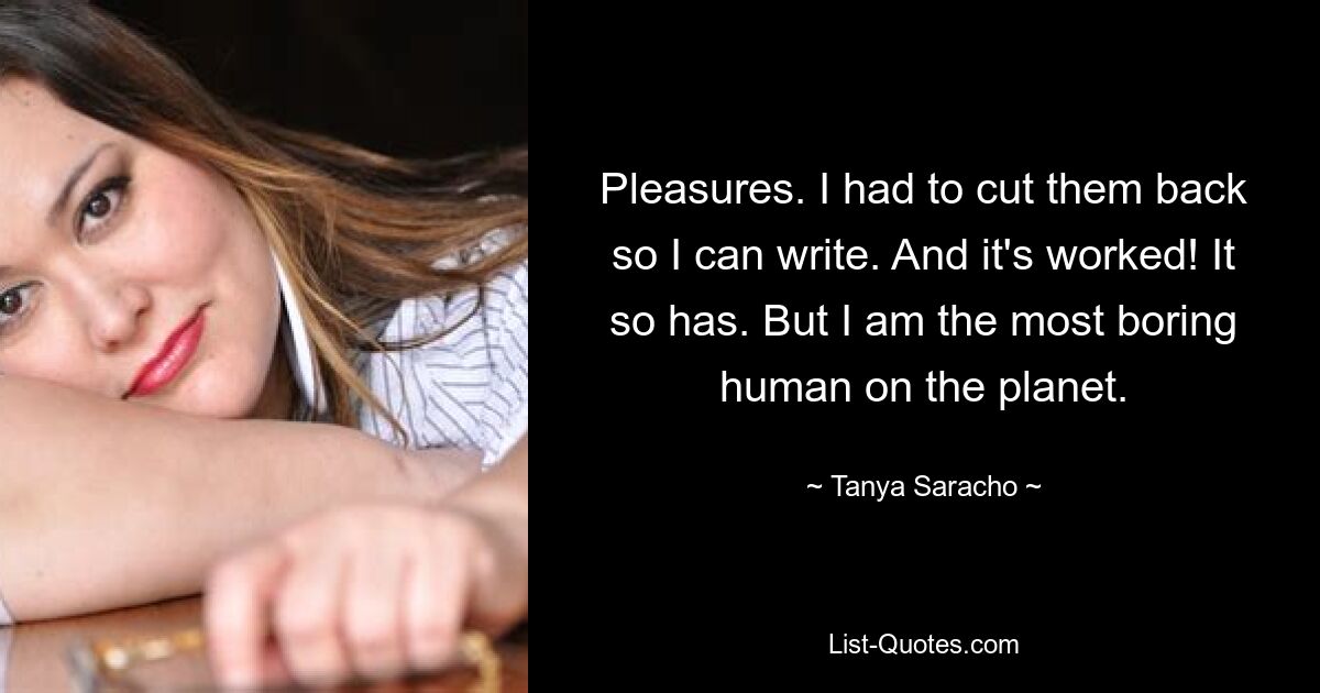 Pleasures. I had to cut them back so I can write. And it's worked! It so has. But I am the most boring human on the planet. — © Tanya Saracho