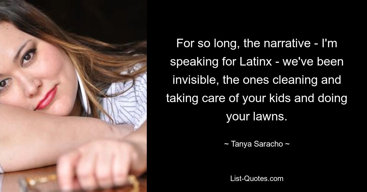 For so long, the narrative - I'm speaking for Latinx - we've been invisible, the ones cleaning and taking care of your kids and doing your lawns. — © Tanya Saracho