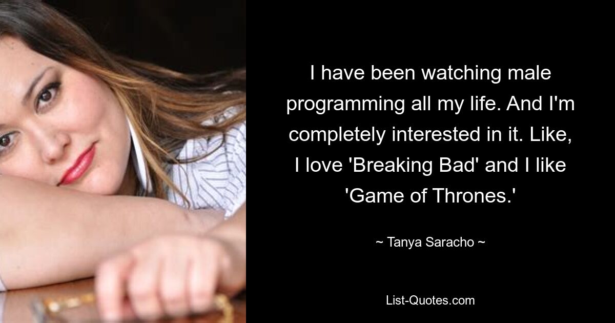 I have been watching male programming all my life. And I'm completely interested in it. Like, I love 'Breaking Bad' and I like 'Game of Thrones.' — © Tanya Saracho