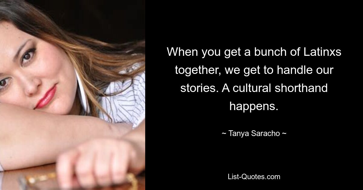 When you get a bunch of Latinxs together, we get to handle our stories. A cultural shorthand happens. — © Tanya Saracho