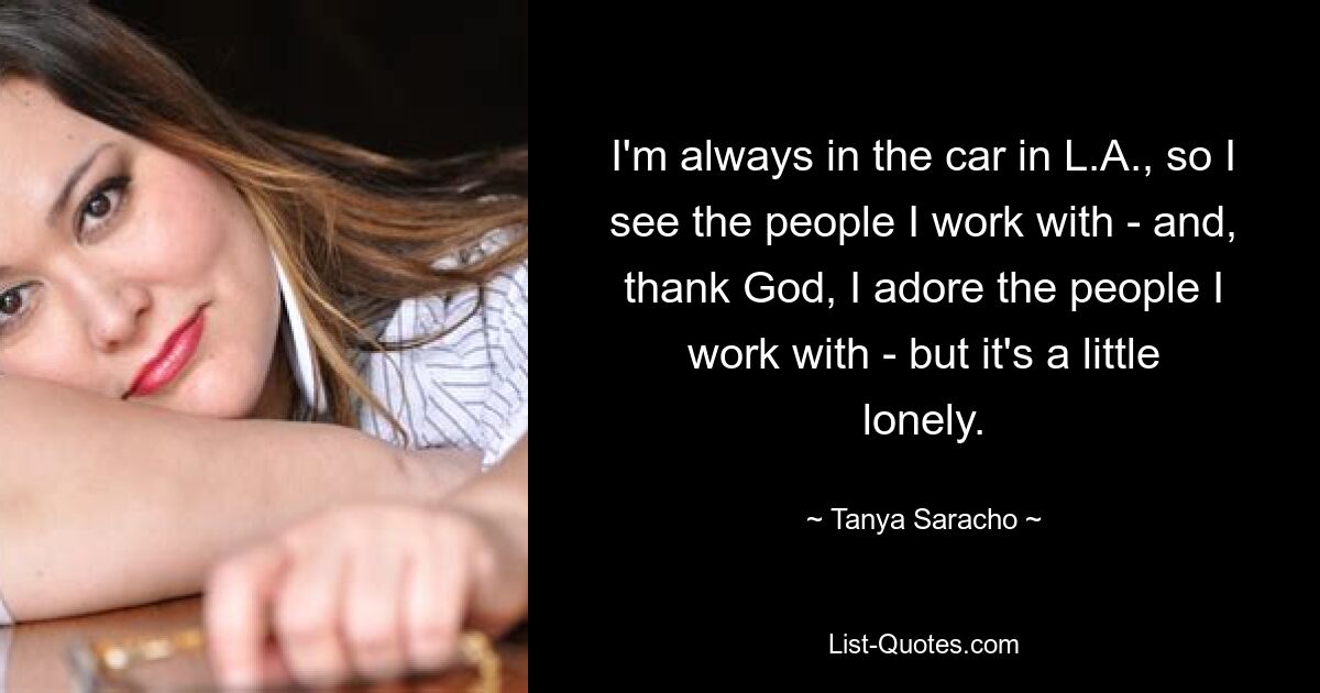 I'm always in the car in L.A., so I see the people I work with - and, thank God, I adore the people I work with - but it's a little lonely. — © Tanya Saracho