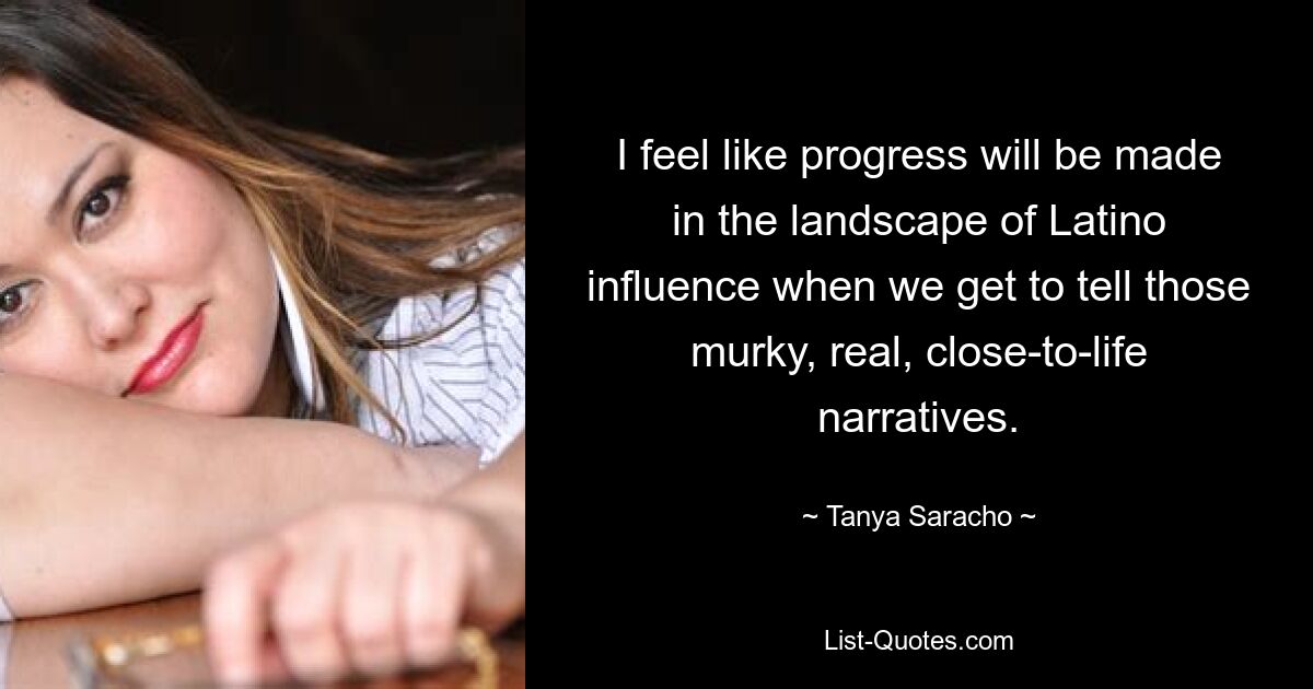 I feel like progress will be made in the landscape of Latino influence when we get to tell those murky, real, close-to-life narratives. — © Tanya Saracho