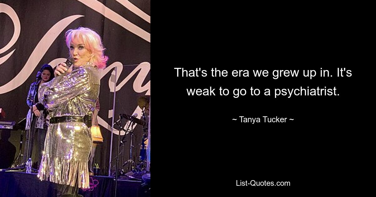 That's the era we grew up in. It's weak to go to a psychiatrist. — © Tanya Tucker