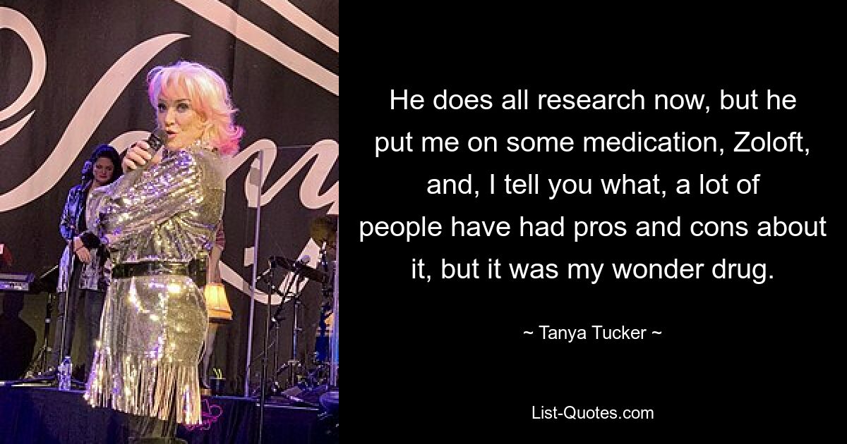 He does all research now, but he put me on some medication, Zoloft, and, I tell you what, a lot of people have had pros and cons about it, but it was my wonder drug. — © Tanya Tucker