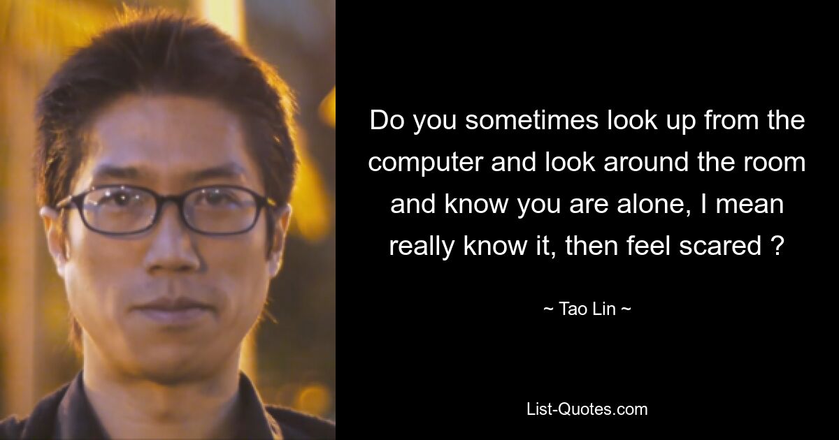 Do you sometimes look up from the computer and look around the room and know you are alone, I mean really know it, then feel scared ? — © Tao Lin