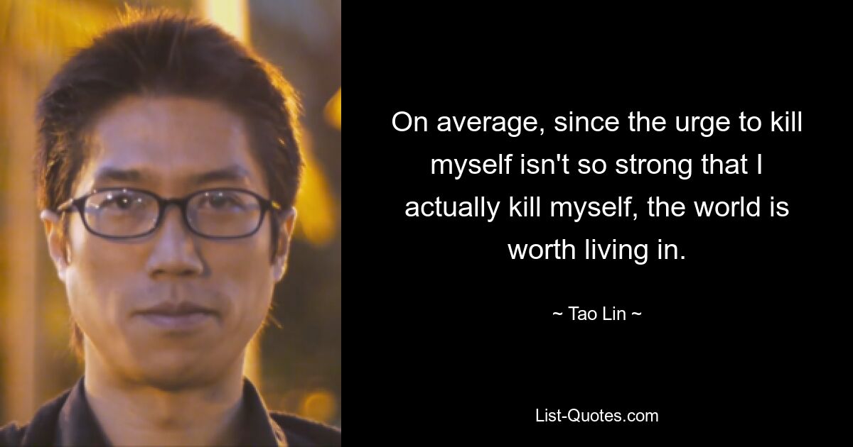 On average, since the urge to kill myself isn't so strong that I actually kill myself, the world is worth living in. — © Tao Lin