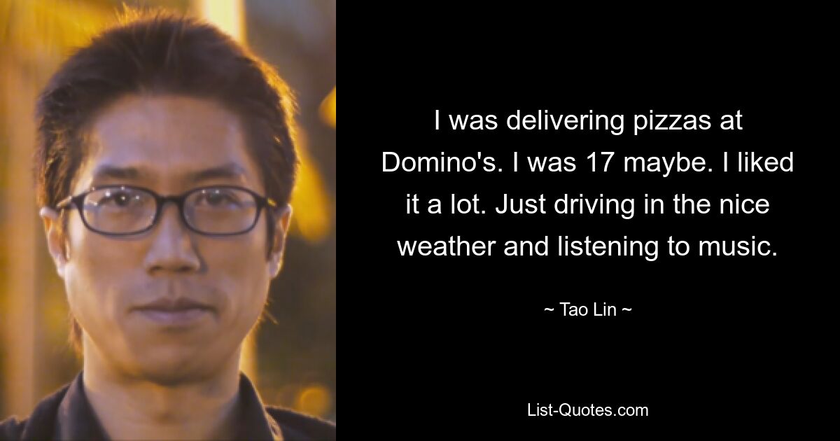 I was delivering pizzas at Domino's. I was 17 maybe. I liked it a lot. Just driving in the nice weather and listening to music. — © Tao Lin