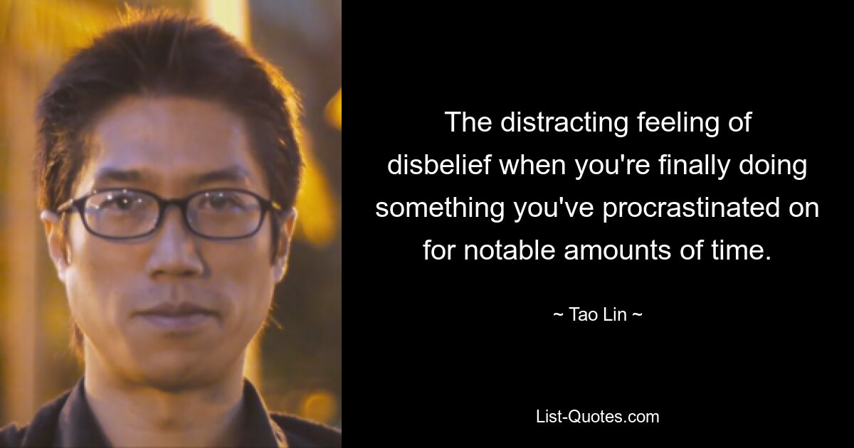 The distracting feeling of disbelief when you're finally doing something you've procrastinated on for notable amounts of time. — © Tao Lin